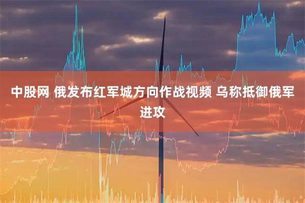 中股网 俄发布红军城方向作战视频 乌称抵御俄军进攻