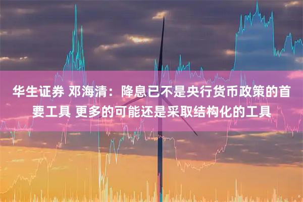 华生证券 邓海清：降息已不是央行货币政策的首要工具 更多的可能还是采取结构化的工具