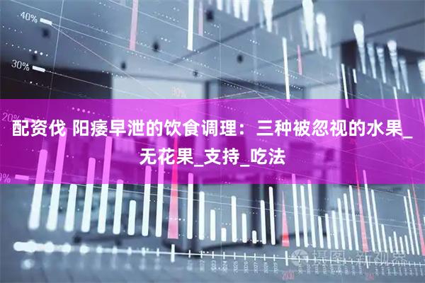 配资伐 阳痿早泄的饮食调理：三种被忽视的水果_无花果_支持_吃法
