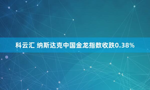 科云汇 纳斯达克中国金龙指数收跌0.38%