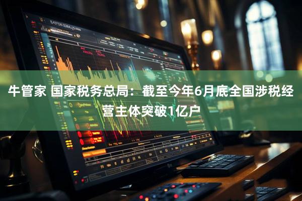 牛管家 国家税务总局：截至今年6月底全国涉税经营主体突破1亿户