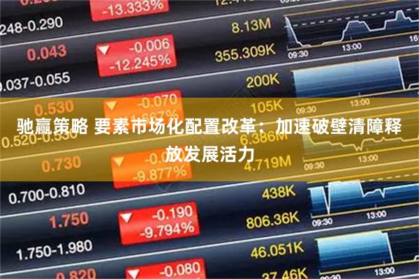 驰赢策略 要素市场化配置改革：加速破壁清障释放发展活力