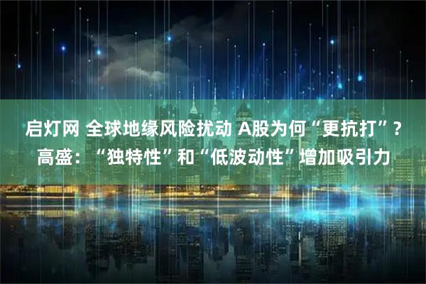 启灯网 全球地缘风险扰动 A股为何“更抗打”？高盛：“独特性”和“低波动性”增加吸引力