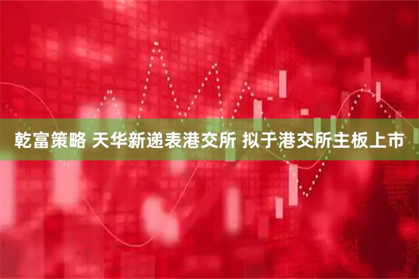 乾富策略 天华新递表港交所 拟于港交所主板上市