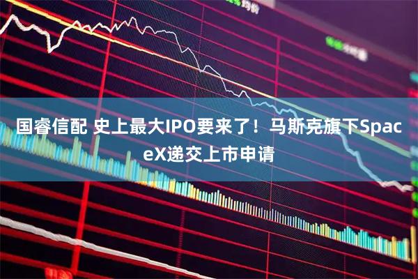 国睿信配 史上最大IPO要来了！马斯克旗下SpaceX递交上市申请