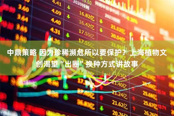 中鼎策略 因为珍稀濒危所以要保护？上海植物文创渴望“出圈”换种方式讲故事