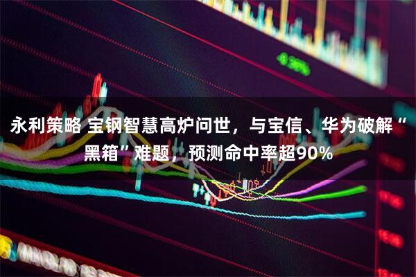 永利策略 宝钢智慧高炉问世，与宝信、华为破解“黑箱”难题，预测命中率超90%