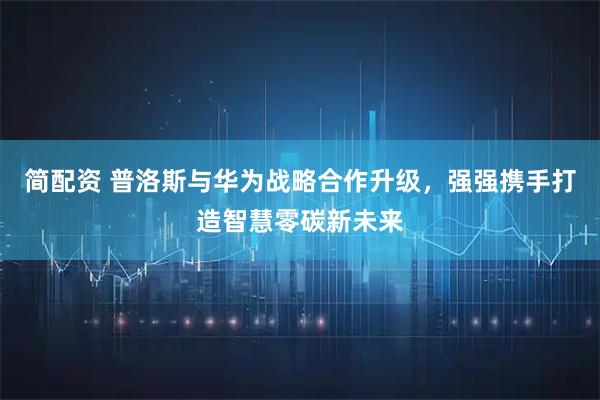简配资 普洛斯与华为战略合作升级，强强携手打造智慧零碳新未来