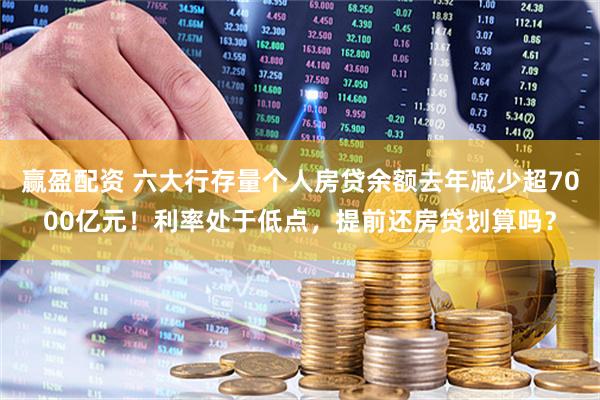 赢盈配资 六大行存量个人房贷余额去年减少超7000亿元！利率处于低点，提前还房贷划算吗？