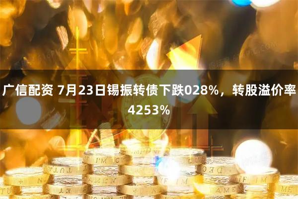 广信配资 7月23日锡振转债下跌028%，转股溢价率4253%