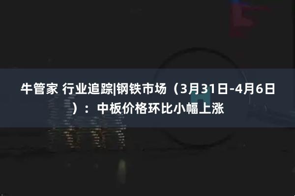 牛管家 行业追踪|钢铁市场（3月31日-4月6日）：中板价格环比小幅上涨