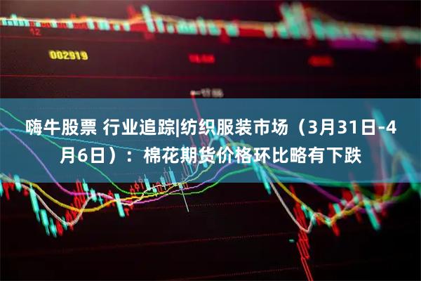 嗨牛股票 行业追踪|纺织服装市场（3月31日-4月6日）：棉花期货价格环比略有下跌
