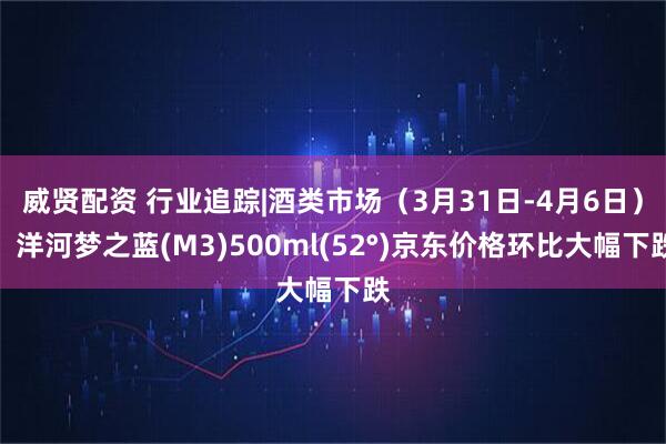 威贤配资 行业追踪|酒类市场（3月31日-4月6日）：洋河梦之蓝(M3)500ml(52°)京东价格环比大幅下跌