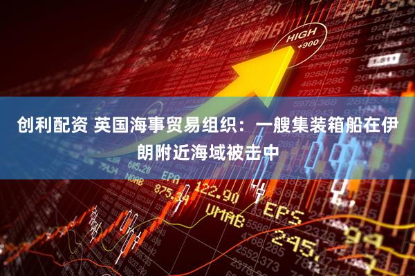 创利配资 英国海事贸易组织：一艘集装箱船在伊朗附近海域被击中