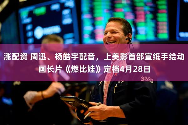 涨配资 周迅、杨皓宇配音，上美影首部宣纸手绘动画长片《燃比娃》定档4月28日