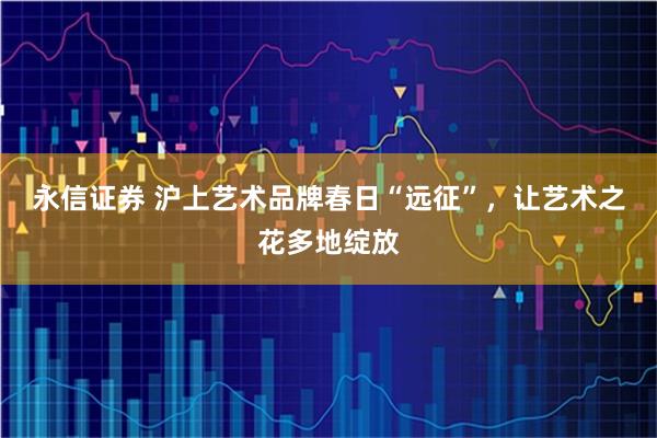 永信证券 沪上艺术品牌春日“远征”，让艺术之花多地绽放