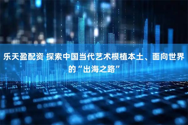 乐天盈配资 探索中国当代艺术根植本土、面向世界的“出海之路”
