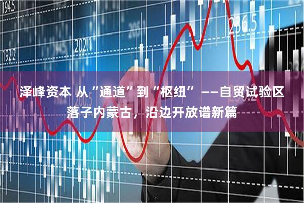 泽峰资本 从“通道”到“枢纽” ——自贸试验区落子内蒙古，沿边开放谱新篇