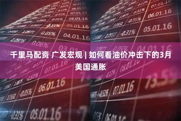 千里马配资 广发宏观 | 如何看油价冲击下的3月美国通胀