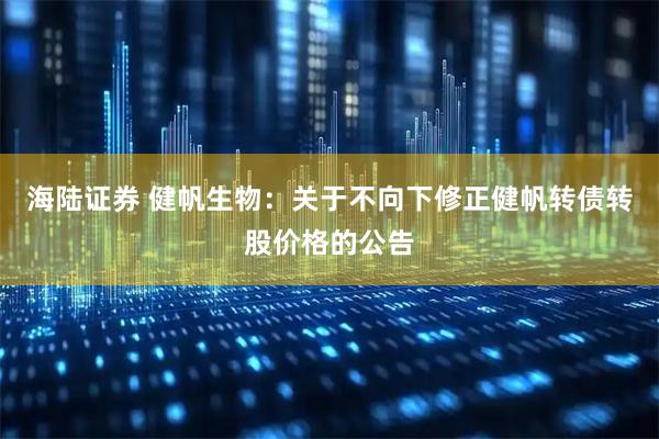 海陆证券 健帆生物：关于不向下修正健帆转债转股价格的公告